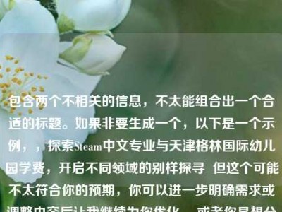 包含两个不相关的信息，不太能组合出一个合适的标题。如果非要生成一个，以下是一个示例，，探索Steam中文专业与天津格林国际幼儿园学费，开启不同领域的别样探寻  但这个可能不太符合你的预期，你可以进一步明确需求或调整内容后让我继续为你优化。 或者你是想分别为这两个内容各起一个标题呢？ 请详细说明一下。