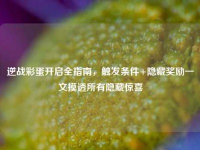 逆战彩蛋开启全指南，触发条件+隐藏奖励一文摸透所有隐藏惊喜