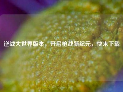 逆战大世界版本，开启枪战新纪元，快来下载