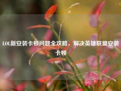 LOL新安装卡顿问题全攻略，解决英雄联盟安装卡顿