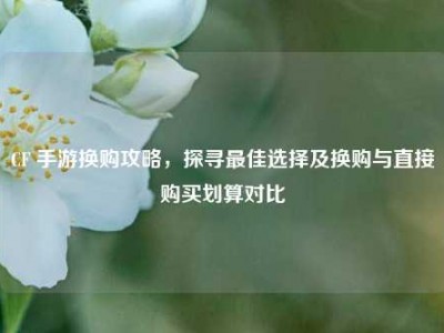 CF 手游换购攻略，探寻最佳选择及换购与直接购买划算对比