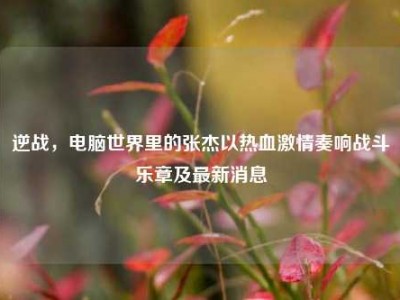 逆战，电脑世界里的张杰以热血激情奏响战斗乐章及最新消息