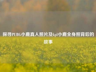 探寻PUBG小鹿真人照片及kpl小鹿全身照背后的故事