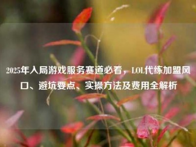 2025年入局游戏服务赛道必看，LOL代练加盟风口、避坑要点、实操方法及费用全解析