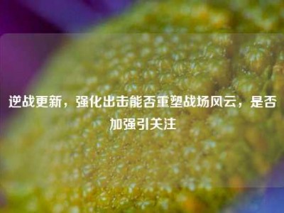 逆战更新，强化出击能否重塑战场风云，是否加强引关注