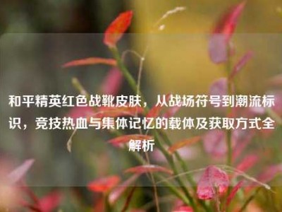 和平精英红色战靴皮肤，从战场符号到潮流标识，竞技热血与集体记忆的载体及获取方式全解析