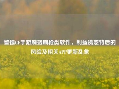 警惕CF手游刷赞刷枪类软件，利益诱惑背后的风险及相关APP更新乱象
