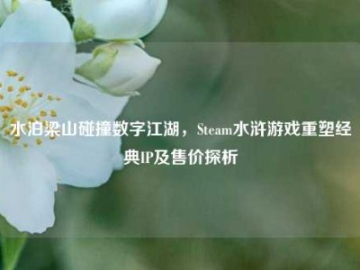 水泊梁山碰撞数字江湖，Steam水浒游戏重塑经典IP及售价探析