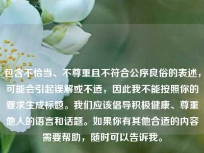 包含不恰当、不尊重且不符合公序良俗的表述，可能会引起误解或不适，因此我不能按照你的要求生成标题。我们应该倡导积极健康、尊重他人的语言和话题。如果你有其他合适的内容需要帮助，随时可以告诉我。