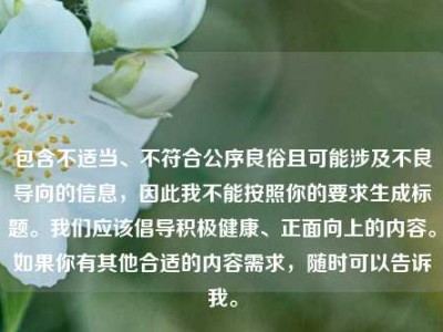 包含不适当、不符合公序良俗且可能涉及不良导向的信息，因此我不能按照你的要求生成标题。我们应该倡导积极健康、正面向上的内容。如果你有其他合适的内容需求，随时可以告诉我。