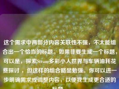 这个需求中两部分内容关联性不强，不太能组合出一个恰当的标题。如果非要生成一个标题，可以是，探索Steam多彩小人世界与车辆油耗花费探讨 ，但这样的组合略显勉强。你可以进一步明确需求或调整内容，以便我生成更合适的标题 。
