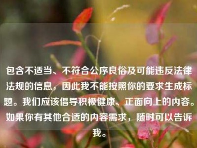 包含不适当、不符合公序良俗及可能违反法律法规的信息，因此我不能按照你的要求生成标题。我们应该倡导积极健康、正面向上的内容。如果你有其他合适的内容需求，随时可以告诉我。