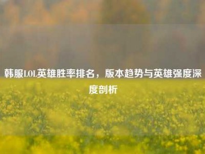 韩服LOL英雄胜率排名，版本趋势与英雄强度深度剖析