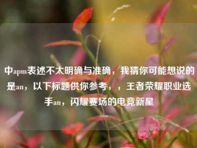 中apm表述不太明确与准确，我猜你可能想说的是an，以下标题供你参考，，王者荣耀职业选手an，闪耀赛场的电竞新星