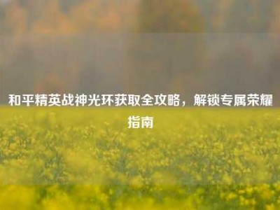和平精英战神光环获取全攻略，解锁专属荣耀指南