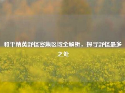和平精英野怪密集区域全解析，探寻野怪最多之处