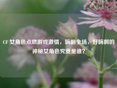 CF 女角色点燃游戏激情，嗨翻全场，好嗨啊的神秘女角色究竟是谁？