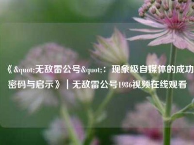 《"无敌雷公号"：现象级自媒体的成功密码与启示》｜无敌雷公号1986视频在线观看
