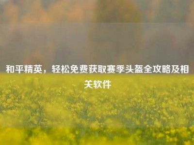 和平精英，轻松免费获取赛季头盔全攻略及相关软件