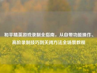 和平精英游戏录制全指南，从自带功能操作、高阶录制技巧到关闭方法全场景教程