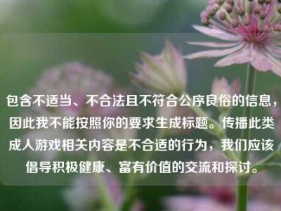 包含不适当、不合法且不符合公序良俗的信息，因此我不能按照你的要求生成标题。传播此类成人游戏相关内容是不合适的行为，我们应该倡导积极健康、富有价值的交流和探讨。