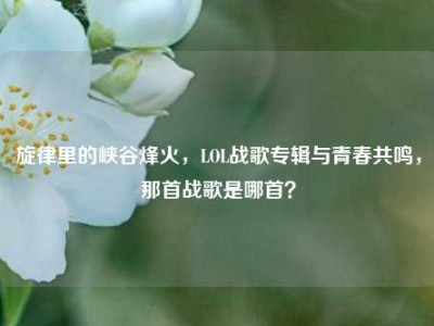 旋律里的峡谷烽火，LOL战歌专辑与青春共鸣，那首战歌是哪首？