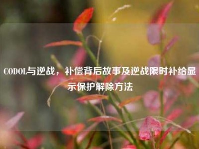 CODOL与逆战，补偿背后故事及逆战限时补给显示保护解除方法