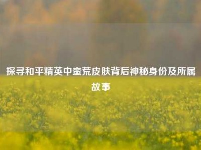 探寻和平精英中蛮荒皮肤背后神秘身份及所属故事