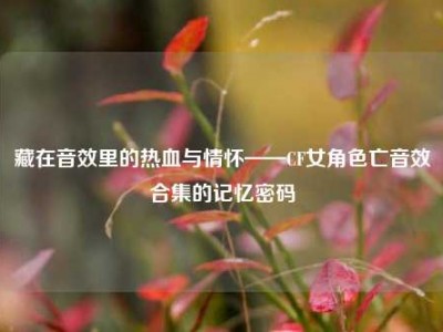 藏在音效里的热血与情怀——CF女角色亡音效合集的记忆密码