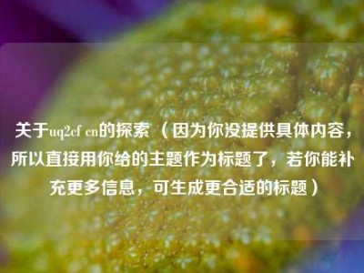 关于uq2cf cn的探索 （因为你没提供具体内容，所以直接用你给的主题作为标题了，若你能补充更多信息，可生成更合适的标题）