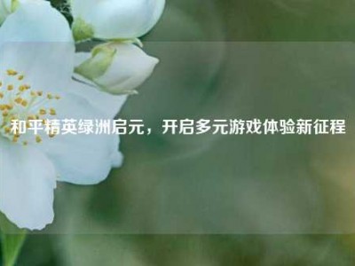 和平精英绿洲启元，开启多元游戏体验新征程