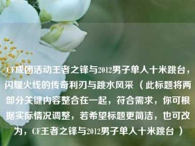 CF成团活动王者之锋与2012男子单人十米跳台，闪耀火线的传奇利刃与跳水风采 （此标题将两部分关键内容整合在一起，符合需求，你可根据实际情况调整，若希望标题更简洁，也可改为，CF王者之锋与2012男子单人十米跳台 ）