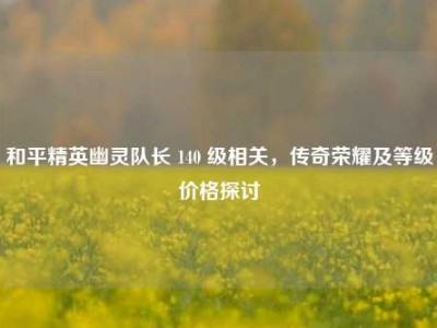 和平精英幽灵队长 140 级相关，传奇荣耀及等级价格探讨