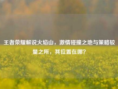 王者荣耀解说火焰山，激情碰撞之地与策略较量之所，其位置在哪？