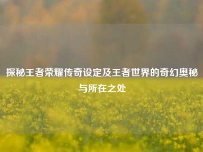 探秘王者荣耀传奇设定及王者世界的奇幻奥秘与所在之处