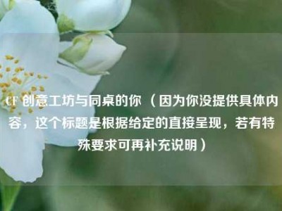 CF 创意工坊与同桌的你 （因为你没提供具体内容，这个标题是根据给定的直接呈现，若有特殊要求可再补充说明）