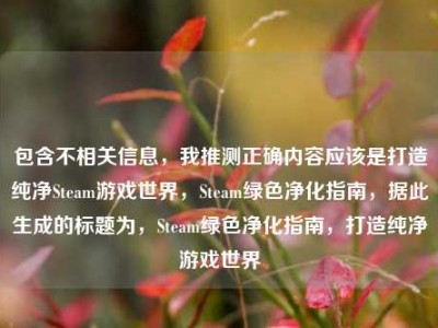 包含不相关信息，我推测正确内容应该是打造纯净Steam游戏世界，Steam绿色净化指南，据此生成的标题为，Steam绿色净化指南，打造纯净游戏世界