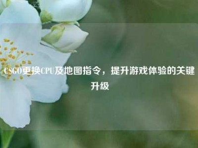 CSGO更换CPU及地图指令，提升游戏体验的关键升级
