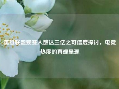 英雄联盟观赛人数达三亿之可信度探讨，电竞热度的直观呈现