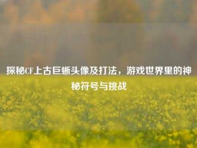 探秘CF上古巨蜥头像及打法，游戏世界里的神秘符号与挑战