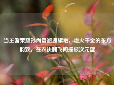 当王者荣耀孙尚香邂逅旗袍，炮火千金的东方韵致，在衣袂翻飞间撞破次元壁