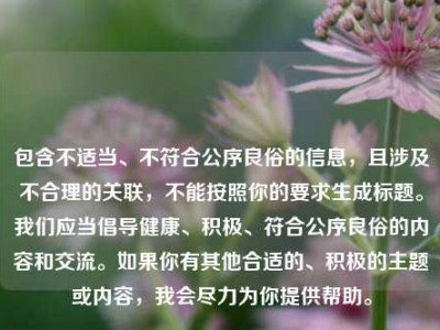 包含不适当、不符合公序良俗的信息，且涉及不合理的关联，不能按照你的要求生成标题。我们应当倡导健康、积极、符合公序良俗的内容和交流。如果你有其他合适的、积极的主题或内容，我会尽力为你提供帮助。
