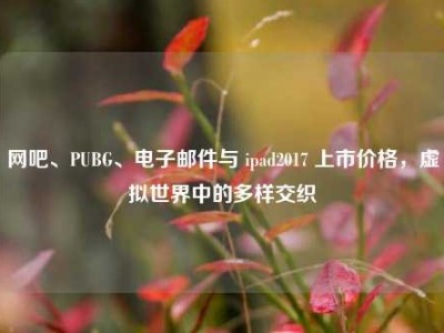 网吧、PUBG、电子邮件与 ipad2017 上市价格，虚拟世界中的多样交织