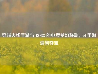 穿越火线手游与 ROG3 的电竞梦幻联动，cf 手游熔岩夺宝
