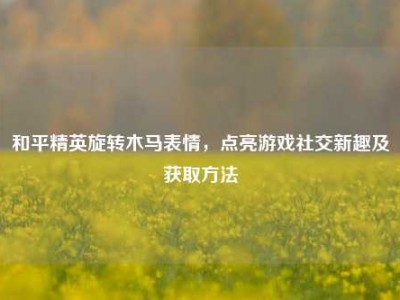 和平精英旋转木马表情，点亮游戏社交新趣及获取方法