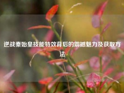逆战秦始皇技能特效背后的震撼魅力及获取方法