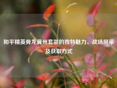 和平精英骨龙冀州套装的独特魅力、战场风采及获取方式