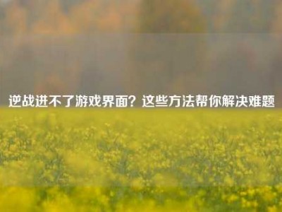 逆战进不了游戏界面？这些方法帮你解决难题