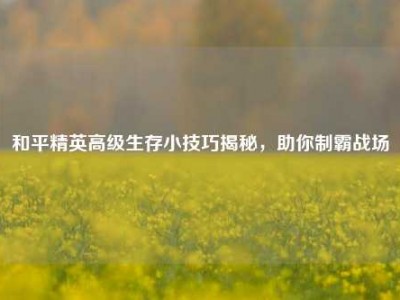 和平精英高级生存小技巧揭秘，助你制霸战场