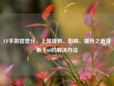 CF手游信誉分，上限规则、影响、提升之道及低于60的解决办法